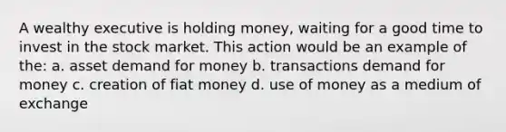 A wealthy executive is holding money, waiting for a good time to invest in the stock market. This action would be an example of the: a. asset demand for money b. transactions demand for money c. creation of fiat money d. use of money as a medium of exchange