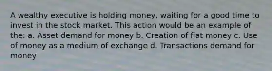 A wealthy executive is holding money, waiting for a good time to invest in the stock market. This action would be an example of the: a. Asset demand for money b. Creation of fiat money c. Use of money as a medium of exchange d. Transactions demand for money