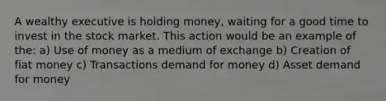 A wealthy executive is holding money, waiting for a good time to invest in the stock market. This action would be an example of the: a) Use of money as a medium of exchange b) Creation of fiat money c) Transactions demand for money d) Asset demand for money