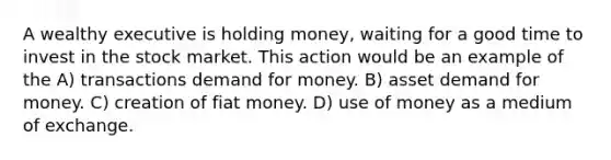 A wealthy executive is holding money, waiting for a good time to invest in the stock market. This action would be an example of the A) transactions demand for money. B) asset demand for money. C) creation of fiat money. D) use of money as a medium of exchange.