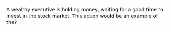 A wealthy executive is holding money, waiting for a good time to invest in the stock market. This action would be an example of the?