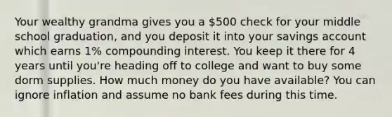 Your wealthy grandma gives you a 500 check for your middle school graduation, and you deposit it into your savings account which earns 1% compounding interest. You keep it there for 4 years until you're heading off to college and want to buy some dorm supplies. How much money do you have available? You can ignore inflation and assume no bank fees during this time.