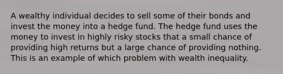 A wealthy individual decides to sell some of their bonds and invest the money into a hedge fund. The hedge fund uses the money to invest in highly risky stocks that a small chance of providing high returns but a large chance of providing nothing. This is an example of which problem with wealth inequality.