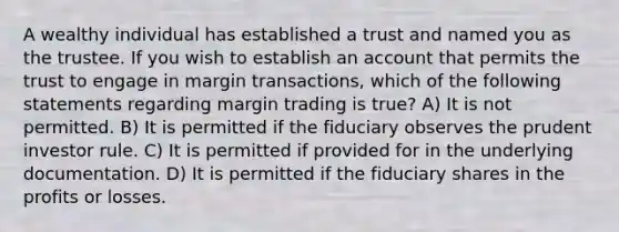 A wealthy individual has established a trust and named you as the trustee. If you wish to establish an account that permits the trust to engage in margin transactions, which of the following statements regarding margin trading is true? A) It is not permitted. B) It is permitted if the fiduciary observes the prudent investor rule. C) It is permitted if provided for in the underlying documentation. D) It is permitted if the fiduciary shares in the profits or losses.