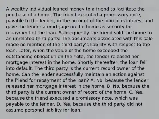 A wealthy individual loaned money to a friend to facilitate the purchase of a home. The friend executed a promissory note, payable to the lender, in the amount of the loan plus interest and gave the lender a mortgage on the home as security for repayment of the loan. Subsequently the friend sold the home to an unrelated third party. The documents associated with this sale made no mention of the third party's liability with respect to the loan. Later, when the value of the home exceeded the outstanding obligation on the note, the lender released her mortgage interest in the home. Shortly thereafter, the loan fell into default. The third party is the current record owner of the home. Can the lender successfully maintain an action against the friend for repayment of the loan? A. No, because the lender released her mortgage interest in the home. B. No, because the third party is the current owner of record of the home. C. Yes, because the friend executed a promissory note, which was payable to the lender. D. Yes, because the third party did not assume personal liability for loan.