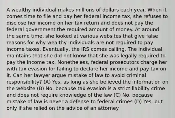 A wealthy individual makes millions of dollars each year. When it comes time to file and pay her federal income tax, she refuses to disclose her income on her tax return and does not pay the federal government the required amount of money. At around the same time, she looked at various websites that give false reasons for why wealthy individuals are not required to pay income taxes. Eventually, the IRS comes calling. The individual maintains that she did not know that she was legally required to pay the income tax. Nonetheless, federal prosecutors charge her with tax evasion for failing to declare her income and pay tax on it. Can her lawyer argue mistake of law to avoid criminal responsibility? (A) Yes, as long as she believed the information on the website (B) No, because tax evasion is a strict liability crime and does not require knowledge of the law (C) No, because mistake of law is never a defense to federal crimes (D) Yes, but only if she relied on the advice of an attorney