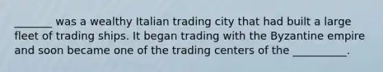 _______ was a wealthy Italian trading city that had built a large fleet of trading ships. It began trading with the Byzantine empire and soon became one of the trading centers of the __________.