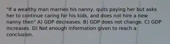 "If a wealthy man marries his nanny, quits paying her but asks her to continue caring for his kids, and does not hire a new nanny then" A) GDP decreases. B) GDP does not change. C) GDP increases. D) Not enough information given to reach a conclusion.