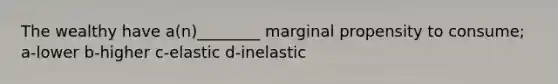 The wealthy have a(n)________ marginal propensity to consume; a-lower b-higher c-elastic d-inelastic