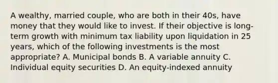 A wealthy, married couple, who are both in their 40s, have money that they would like to invest. If their objective is long-term growth with minimum tax liability upon liquidation in 25 years, which of the following investments is the most appropriate? A. Municipal bonds B. A variable annuity C. Individual equity securities D. An equity-indexed annuity