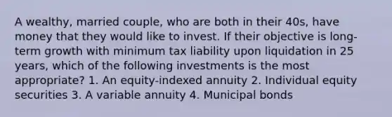 A wealthy, married couple, who are both in their 40s, have money that they would like to invest. If their objective is long-term growth with minimum tax liability upon liquidation in 25 years, which of the following investments is the most appropriate? 1. An equity-indexed annuity 2. Individual equity securities 3. A variable annuity 4. Municipal bonds