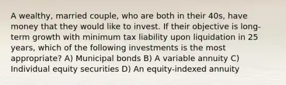 A wealthy, married couple, who are both in their 40s, have money that they would like to invest. If their objective is long-term growth with minimum tax liability upon liquidation in 25 years, which of the following investments is the most appropriate? A) Municipal bonds B) A variable annuity C) Individual equity securities D) An equity-indexed annuity