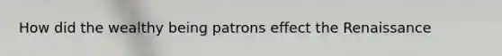 How did the wealthy being patrons effect the Renaissance