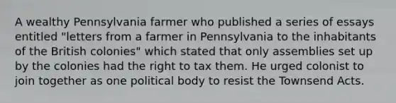 A wealthy Pennsylvania farmer who published a series of essays entitled "letters from a farmer in Pennsylvania to the inhabitants of the British colonies" which stated that only assemblies set up by the colonies had the right to tax them. He urged colonist to join together as one political body to resist the Townsend Acts.