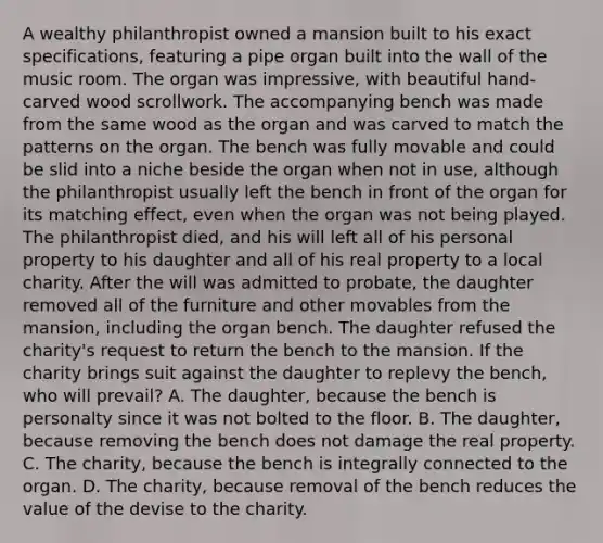 A wealthy philanthropist owned a mansion built to his exact specifications, featuring a pipe organ built into the wall of the music room. The organ was impressive, with beautiful hand-carved wood scrollwork. The accompanying bench was made from the same wood as the organ and was carved to match the patterns on the organ. The bench was fully movable and could be slid into a niche beside the organ when not in use, although the philanthropist usually left the bench in front of the organ for its matching effect, even when the organ was not being played. The philanthropist died, and his will left all of his personal property to his daughter and all of his real property to a local charity. After the will was admitted to probate, the daughter removed all of the furniture and other movables from the mansion, including the organ bench. The daughter refused the charity's request to return the bench to the mansion. If the charity brings suit against the daughter to replevy the bench, who will prevail? A. The daughter, because the bench is personalty since it was not bolted to the floor. B. The daughter, because removing the bench does not damage the real property. C. The charity, because the bench is integrally connected to the organ. D. The charity, because removal of the bench reduces the value of the devise to the charity.