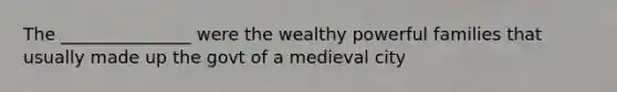 The _______________ were the wealthy powerful families that usually made up the govt of a medieval city