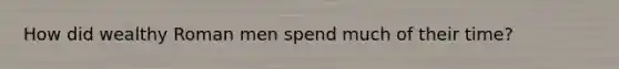 How did wealthy Roman men spend much of their time?