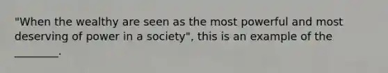 "When the wealthy are seen as the most powerful and most deserving of power in a society", this is an example of the ________.