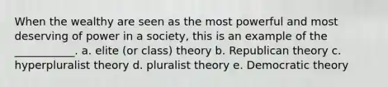 When the wealthy are seen as the most powerful and most deserving of power in a society, this is an example of the ___________. a. elite (or class) theory b. Republican theory c. hyperpluralist theory d. pluralist theory e. Democratic theory