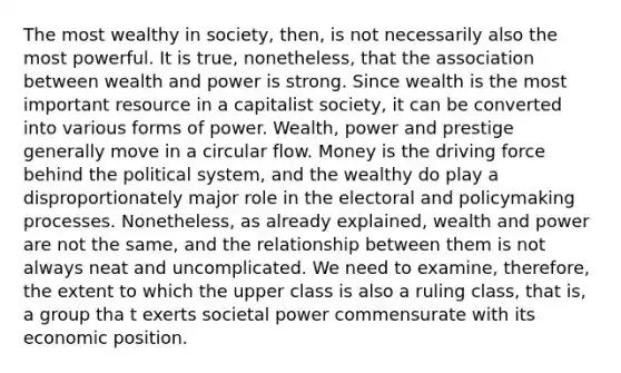 The most wealthy in society, then, is not necessarily also the most powerful. It is true, nonetheless, that the association between wealth and power is strong. Since wealth is the most important resource in a capitalist society, it can be converted into various forms of power. Wealth, power and prestige generally move in a circular flow. Money is the driving force behind the political system, and the wealthy do play a disproportionately major role in the electoral and policymaking processes. Nonetheless, as already explained, wealth and power are not the same, and the relationship between them is not always neat and uncomplicated. We need to examine, therefore, the extent to which the upper class is also a ruling class, that is, a group tha t exerts societal power commensurate with its economic position.