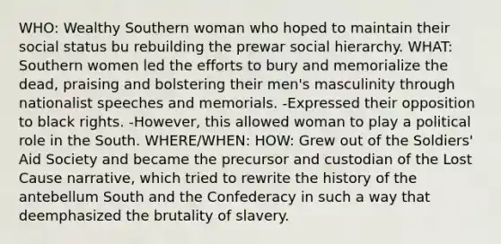 WHO: Wealthy Southern woman who hoped to maintain their social status bu rebuilding the prewar social hierarchy. WHAT: Southern women led the efforts to bury and memorialize the dead, praising and bolstering their men's masculinity through nationalist speeches and memorials. -Expressed their opposition to black rights. -However, this allowed woman to play a political role in the South. WHERE/WHEN: HOW: Grew out of the Soldiers' Aid Society and became the precursor and custodian of the Lost Cause narrative, which tried to rewrite the history of the antebellum South and the Confederacy in such a way that deemphasized the brutality of slavery.