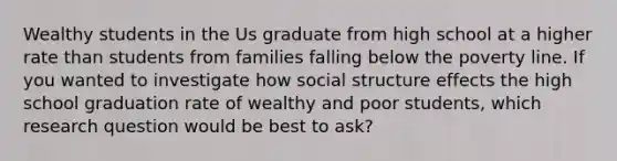 Wealthy students in the Us graduate from high school at a higher rate than students from families falling below the poverty line. If you wanted to investigate how social structure effects the high school graduation rate of wealthy and poor students, which research question would be best to ask?