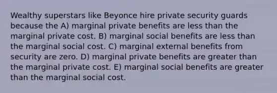 Wealthy superstars like Beyonce hire private security guards because the A) marginal private benefits are less than the marginal private cost. B) marginal social benefits are less than the marginal social cost. C) marginal external benefits from security are zero. D) marginal private benefits are greater than the marginal private cost. E) marginal social benefits are greater than the marginal social cost.