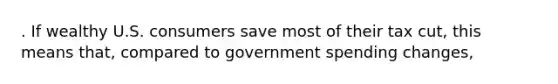 . If wealthy U.S. consumers save most of their tax cut, this means that, compared to government spending changes,