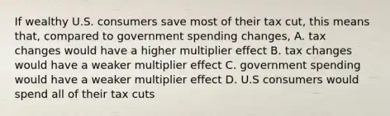 If wealthy U.S. consumers save most of their tax cut, this means that, compared to government spending changes, A. tax changes would have a higher multiplier effect B. tax changes would have a weaker multiplier effect C. government spending would have a weaker multiplier effect D. U.S consumers would spend all of their tax cuts