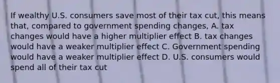 If wealthy U.S. consumers save most of their tax cut, this means that, compared to government spending changes, A. tax changes would have a higher multiplier effect B. tax changes would have a weaker multiplier effect C. Government spending would have a weaker multiplier effect D. U.S. consumers would spend all of their tax cut