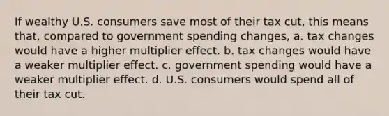 If wealthy U.S. consumers save most of their tax cut, this means that, compared to government spending changes, a. tax changes would have a higher multiplier effect. b. tax changes would have a weaker multiplier effect. c. government spending would have a weaker multiplier effect. d. U.S. consumers would spend all of their tax cut.