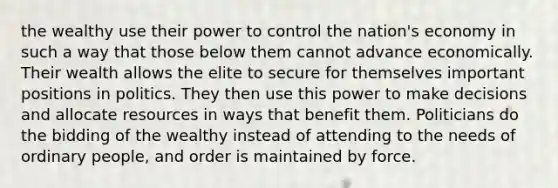 the wealthy use their power to control the nation's economy in such a way that those below them cannot advance economically. Their wealth allows the elite to secure for themselves important positions in politics. They then use this power to make decisions and allocate resources in ways that benefit them. Politicians do the bidding of the wealthy instead of attending to the needs of ordinary people, and order is maintained by force.