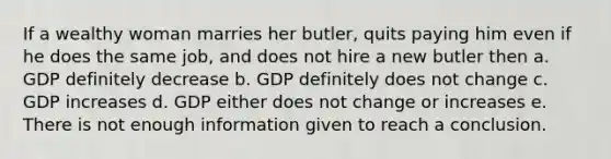 If a wealthy woman marries her butler, quits paying him even if he does the same job, and does not hire a new butler then a. GDP definitely decrease b. GDP definitely does not change c. GDP increases d. GDP either does not change or increases e. There is not enough information given to reach a conclusion.