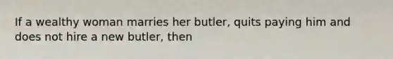 If a wealthy woman marries her butler, quits paying him and does not hire a new butler, then