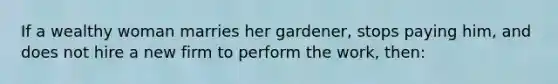 If a wealthy woman marries her gardener, stops paying him, and does not hire a new firm to perform the work, then: