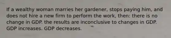 If a wealthy woman marries her gardener, stops paying him, and does not hire a new firm to perform the work, then: there is no change in GDP. the results are inconclusive to changes in GDP. GDP increases. GDP decreases.