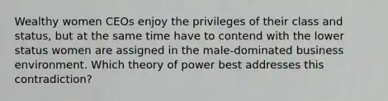 Wealthy women CEOs enjoy the privileges of their class and status, but at the same time have to contend with the lower status women are assigned in the male-dominated business environment. Which theory of power best addresses this contradiction?