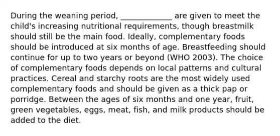 During the weaning period, _____________ are given to meet the child's increasing nutritional requirements, though breastmilk should still be the main food. Ideally, complementary foods should be introduced at six months of age. Breastfeeding should continue for up to two years or beyond (WHO 2003). The choice of complementary foods depends on local patterns and cultural practices. Cereal and starchy roots are the most widely used complementary foods and should be given as a thick pap or porridge. Between the ages of six months and one year, fruit, green vegetables, eggs, meat, fish, and milk products should be added to the diet.