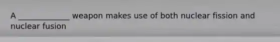 A _____________ weapon makes use of both nuclear fission and nuclear fusion