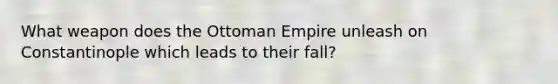 What weapon does the Ottoman Empire unleash on Constantinople which leads to their fall?