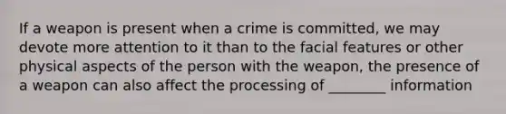 If a weapon is present when a crime is committed, we may devote more attention to it than to the facial features or other physical aspects of the person with the weapon, the presence of a weapon can also affect the processing of ________ information