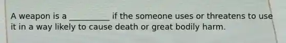 A weapon is a __________ if the someone uses or threatens to use it in a way likely to cause death or great bodily harm.