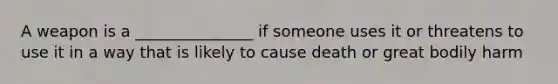 A weapon is a _______________ if someone uses it or threatens to use it in a way that is likely to cause death or great bodily harm