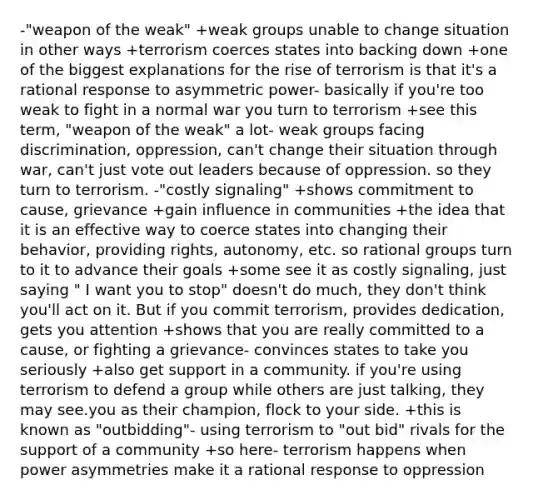 -"weapon of the weak" +weak groups unable to change situation in other ways +terrorism coerces states into backing down +one of the biggest explanations for the rise of terrorism is that it's a rational response to asymmetric power- basically if you're too weak to fight in a normal war you turn to terrorism +see this term, "weapon of the weak" a lot- weak groups facing discrimination, oppression, can't change their situation through war, can't just vote out leaders because of oppression. so they turn to terrorism. -"costly signaling" +shows commitment to cause, grievance +gain influence in communities +the idea that it is an effective way to coerce states into changing their behavior, providing rights, autonomy, etc. so rational groups turn to it to advance their goals +some see it as costly signaling, just saying " I want you to stop" doesn't do much, they don't think you'll act on it. But if you commit terrorism, provides dedication, gets you attention +shows that you are really committed to a cause, or fighting a grievance- convinces states to take you seriously +also get support in a community. if you're using terrorism to defend a group while others are just talking, they may see.you as their champion, flock to your side. +this is known as "outbidding"- using terrorism to "out bid" rivals for the support of a community +so here- terrorism happens when power asymmetries make it a rational response to oppression