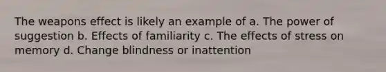 The weapons effect is likely an example of a. The power of suggestion b. Effects of familiarity c. The effects of stress on memory d. Change blindness or inattention