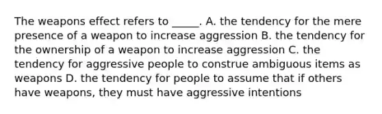 The weapons effect refers to _____. A. the tendency for the mere presence of a weapon to increase aggression B. the tendency for the ownership of a weapon to increase aggression C. the tendency for aggressive people to construe ambiguous items as weapons D. the tendency for people to assume that if others have weapons, they must have aggressive intentions