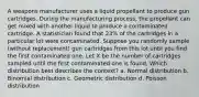 A weapons manufacturer uses a liquid propellant to produce gun cartridges. During the manufacturing process, the propellant can get mixed with another liquid to produce a contaminated cartridge. A statistician found that 23% of the cartridges in a particular lot were contaminated. Suppose you randomly sample (without replacement) gun cartridges from this lot until you find the first contaminated one. Let X be the number of cartridges sampled until the first contaminated one is found. Which distribution best describes the context? a. Normal distribution b. Binomial distribution c. Geometric distribution d. Poisson distribution