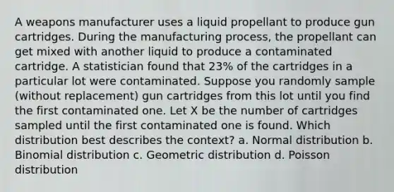 A weapons manufacturer uses a liquid propellant to produce gun cartridges. During the manufacturing process, the propellant can get mixed with another liquid to produce a contaminated cartridge. A statistician found that 23% of the cartridges in a particular lot were contaminated. Suppose you randomly sample (without replacement) gun cartridges from this lot until you find the first contaminated one. Let X be the number of cartridges sampled until the first contaminated one is found. Which distribution best describes the context? a. Normal distribution b. Binomial distribution c. Geometric distribution d. Poisson distribution