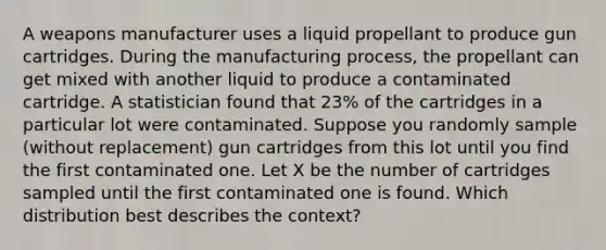 A weapons manufacturer uses a liquid propellant to produce gun cartridges. During the manufacturing process, the propellant can get mixed with another liquid to produce a contaminated cartridge. A statistician found that 23% of the cartridges in a particular lot were contaminated. Suppose you randomly sample (without replacement) gun cartridges from this lot until you find the first contaminated one. Let X be the number of cartridges sampled until the first contaminated one is found. Which distribution best describes the context?