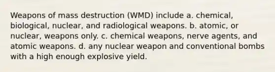 Weapons of mass destruction (WMD) include a. chemical, biological, nuclear, and radiological weapons. b. atomic, or nuclear, weapons only. c. chemical weapons, nerve agents, and atomic weapons. d. any nuclear weapon and conventional bombs with a high enough explosive yield.